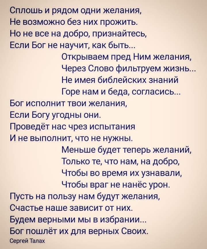 Сплошь и рядом одни желания Не возможно без них прожить Но не все на добро признайтесь Если Бог не научит как быть Открываем пред Ним желания Через Слово фильтруем жизнь Не имея библейских знаний Горе нам и беда согласись Бог исполнит твои желания Если Богу угодны они Проведёт нас чрез испытания И не выполнит что не нужны Меньше будет теперь желаний Только те что нам на добро Чтобы во время их узн