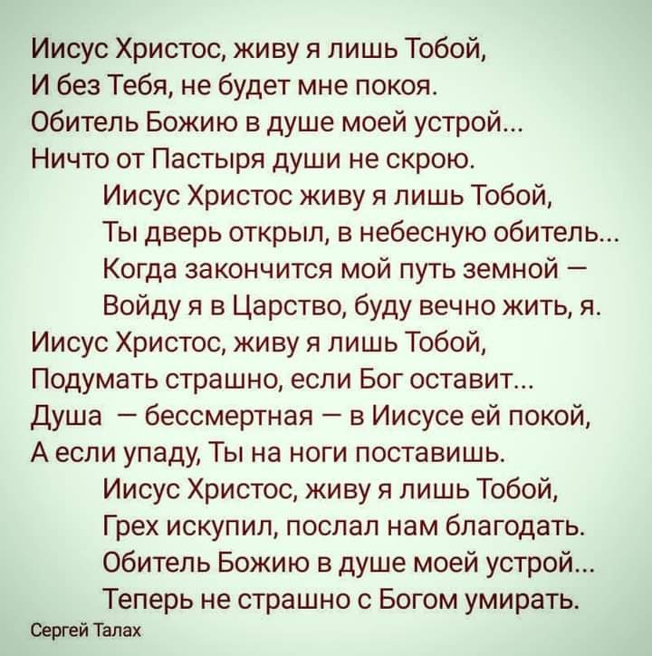 Иисус Христос живу я лишь Тобой И без Тебя не будет мне покоя Обитель Божию в душе моей устрой Ничто от Пастыря души не скрою Иисус Христос живу я лишь Тобой Ты дверь открыл в небесную обитель Когда закончится мой путь земной Войду я в Царство буду вечно жить я Иисус Христос живу я лишь Тобой Подумать страшно если Бог оставит Душа бессмертная в Иисусе ей покой А если упаду Ты на ноги поставишь Иис