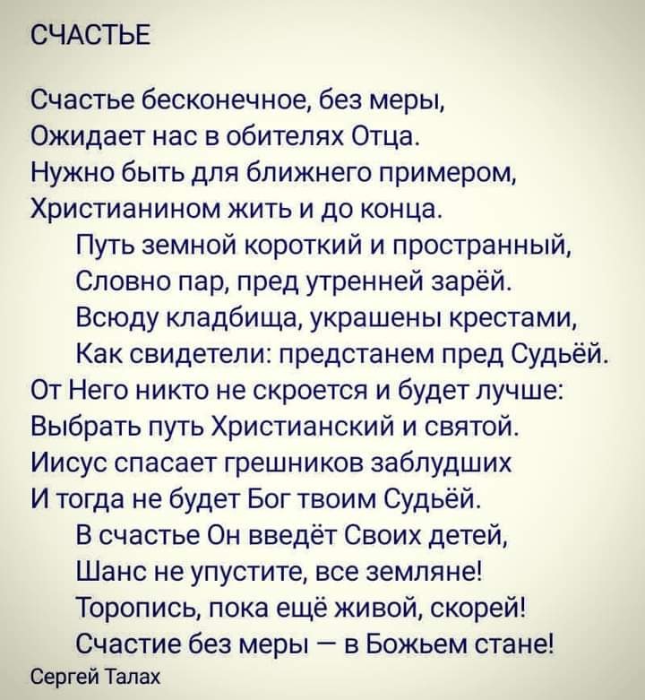 СЧАСТЬЕ Счастье бесконечное без меры Ожидает нас в обителях Отца Нужно быть для ближнего примером Христианином жить и до конца Путь земной короткий и пространный Словно пар пред утренней зарёй Всюду кладбища украшены крестами Как свидетели предстанем пред Судьёй От Него никто не скроется и будет лучше Выбрать путь Христианский и святой Иисус спасает грешников заблудших И тогда не будет Бог твоим С