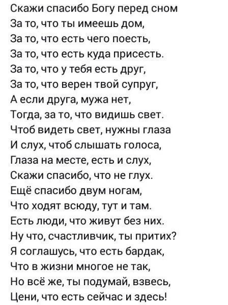 Скажи спасибо Богу перед сном За то что ты имеешь дом За то что есть чего поесть За точто есть куда присесть За точто у тебя есть друг За то что верен твой супруг А если друга мужа нет Тогда за то что видишь свет ЧТОб видеть свет НУЖНЫ ГЛЗЗЭ И слух чтоб слышать голоса Глаза на месте есть и слух Скажи спасибо что не глух Ещё спасибо двум ногам Что ходят всюду тут и там Есть люди что живут без них Н