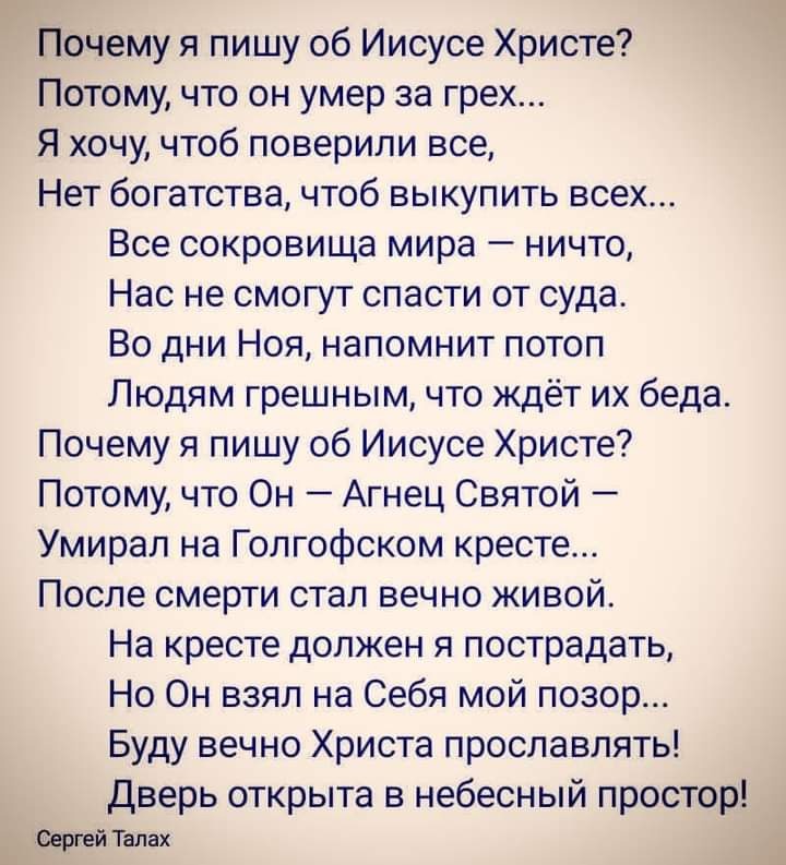 Почему я пишу об Иисусе Христе Потому что он умер за грех Я хочу чтоб поверили все Нет богатства чтоб выкупить всех Все сокровища мира ничто Нас не смогут спасти от суда Во дни Ноя напомнит потоп Людям грешным что ждёт их беда Почему я пишу об Иисусе Христе Потому что Он Агнец Святой Умирал на Голгофском кресте После смерти стал вечно живой На кресте должен я пострадать Но Он взял на Себя мой позо