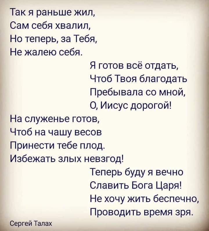 Так я раньше жил Сам себя хвалил Но теперь за Тебя Не жалею себя Я готов всё отдать Чтоб Твоя благодать Пребывала со мной 0 Иисус дорогой На служенье готов Чтоб на чашу весов Принести тебе плод Избежать злых невзгод Теперь буду я вечно Славить Бога Царя Не хочу жить беспечно ПрОВОДИТЬ время зря Сергей Тапах