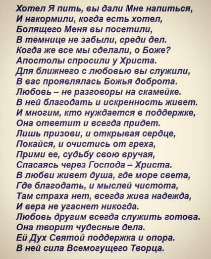 Хотел Я пить вы дали Мне напиться И накормили когда есть хотел Бспящего Меня еы посетили В темнице не забыли среди двп Когда же все мы сделали о Боже Апостолы спросили у Христа Для ближнего с любовью вы служили В вас проявлялась Божья добротас Любовь не разговоры на скамейке В ней благодать и искренность живет И многим кто нуждается в поддержке Она ответит и всегда придет Лишь призовщ и открывая с