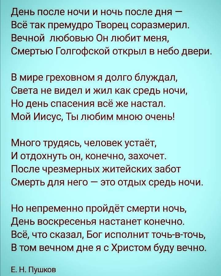 день после ночи и ночь после дня Всё так премудро Творец соразмерил Вечной любовью Он любит меня Смертью Голгофской открыл в небо двери В мире греховном я долго блуждал Света не видел и жил как средь ночи Но день спасения всё же настал Мой Иисус Ты любим мною очень Много трудясь человек устаёт И отдохнуть он конечно захочет После чрезмерных житейских забот Смерть для него это отдых средь ночи Но н