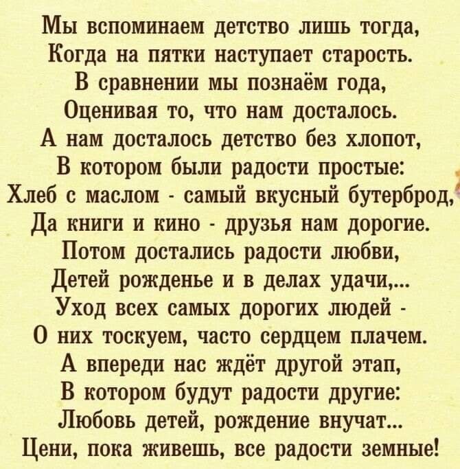 Мы вспоминаем детство лишь тогда Когда на пятки наступает старость В сравнении мы познаём года Оценивая то что нам досталось А нам досталось детство без хлопот В котором были радости простые Хлеб с маслом самый вкусный бутерброд Да книги и кино друзья нам дорогие Потом достались радости любви Детей рожденье и в делах удачи Уход всех самых дорогих людей О них тоскуем часто сердцем плачем А впереди 