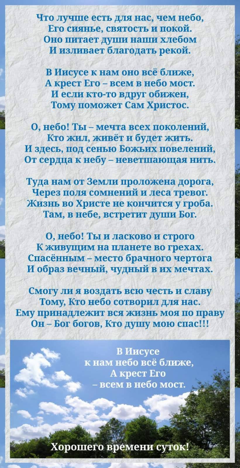 Что лучше есть для нас чем небо Его сиянье святость и покой Оно питает души наши хлебом И изливает благодать рекой В Иисусе к нам оно всё ближе А крест Его всем в небо мост И если кто то вдруг обижен Тому поможет Сам Христос О небо ТЫ мечта всех поколений Кто жил живёт и будет жить И здесь под сенью Божьих повелений От сердца к небу неветшающая нить Туда нам от Земли проложена дорога Через поля со