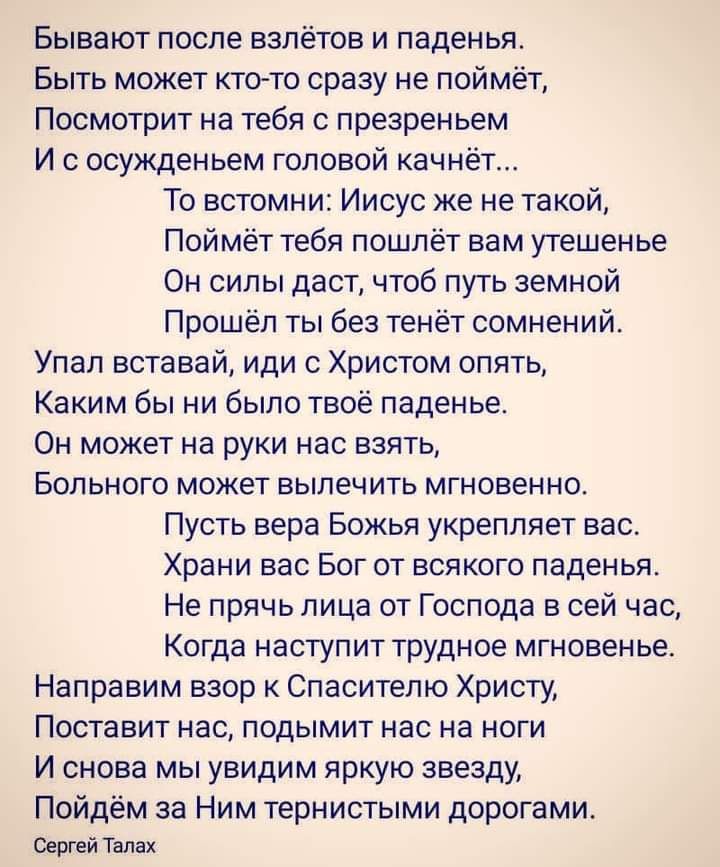 Бывают после взлётов и паденья Быть может ктото сразу не поймёт Посмотрит на тебя с презреньем И с осужденьем головой качнёт То встомни Иисус же не такой Поймёт тебя пошлёт вам утешенье Он силы даст чтоб путь земной Прошёл ты без тенёт сомнений Упал вставай иди с Христом опять Каким бы ни было твоё паденье Он может на руки нас взять Больного может вылечить мгновенно Пусть вера Божья укрепляет вас 