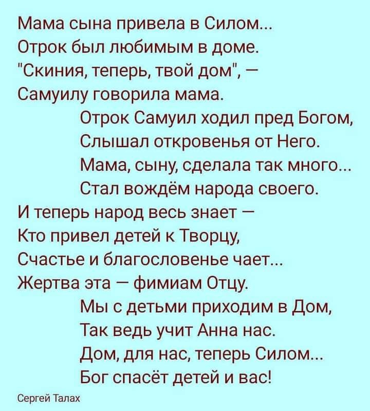 Мама сына привела в Силом Отрок был любимым в доме Скиния теперь твой дом Самуилу говорила мама Отрок Самуил ходил пред Богом Слышал откровенья от Него Мама сыну сделала так много Стал вождём народа своего И теперь народ весь знает Кто привел детей к Творцу Счастье и благословенье чает Жертва эта фимиам Отцу Мы с детьми приходим в дом Так ведь учит Анна нас Дом для нас теперь Силом Бог спасёт дете