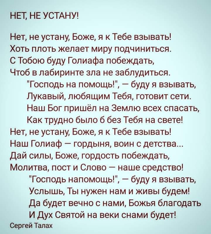 НЕГ НЕ УСТАНУ Нет не устану Боже я к Тебе взывать Хоть плоть желает миру подчиниться С Тобою буду Голиафа побеждать Чтоб в лабиринте зла не заблудиться Господь на помощь буду я взывать Лукавый любящим Тебя готовит сети Наш Бог пришёл на Землю всех спасать Как трудно было 6 без Тебя на свете Нет не устану Боже я к Тебе взывать Наш Голиаф гордыня воин с детства Дай силы Боже гордость побеждать Молит