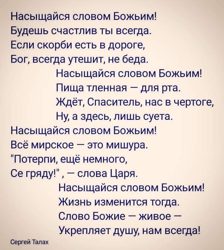 Насыщайся словом Божьим Будешь счастлив ты всегда Если скорби есть в дороге Бог всегда утешит не беда Насыщайся словом Божьим Пища тленная для рта Ждёт Спаситель нас в чертоге Ну а здесь лишь суета Насыщайся словом Божьим Всё мирское это мишура Потерпи ещё немного Се гряду слова Царя Насыщайся словом Божьим Жизнь изменится тогда Слово Божие живое Укрепляет душу нам всегда Сергей Талах