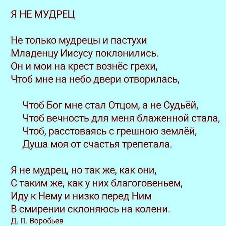 я не мудрец Не только мудрецы и пастухи Младенцу Иисусу поклонились Он и мои на крест вознёс грехи Чтоб мне на небо двери отворилась Чтоб Бог мне стал Отцом а не Судьёй Чтоб вечность для меня блаженной стала Чтоб расстоваясь с грешною землёй Душа моя от счастья трепетала Я не мудрец но так же как они С таким же как у них благоговеньем Иду к Нему и низко перед Ним В СМИРЭНИИ СКЛОНЯЮСЬ на колени Д П