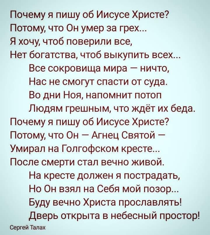 Почему я пишу об Иисусе Христе Потому что Он умер за грех Я хочу чтоб поверили все Нет богатства чтоб выкупить всех Все сокровища мира ничто Нас не смогут спасти от суда Во дни Ноя напомнит потоп Людям грешным что ждёт их беда Почему я пишу об Иисусе Христе Потому что Он Агнец Святой Умирал на Голгофском кресте После смерти стал вечно живой На кресте должен я пострадать Но Он взял на Себя мой позо