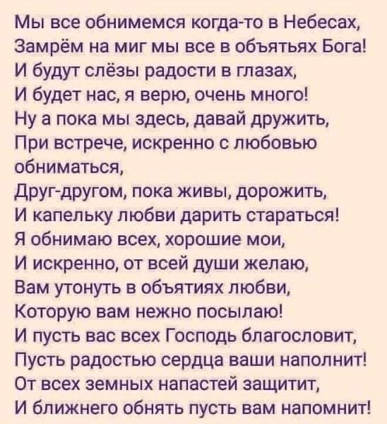 Мы все сбнимемся когда то в Небесах Замрём на миг мы все в объятьях Бога И будут слёзы радости в глазах И будет нас я верю очень много Ну а пока мы здесь давай дружить При встрече искренно с любовью обниматься друг другом пока живы дорожить И капельку любви дарить стараться Я обнимаю всех хорошие мои И искренно от всей души желаю Вам утонуть в объятиях любви Которую вам нежно посыпаю И пусть вас в