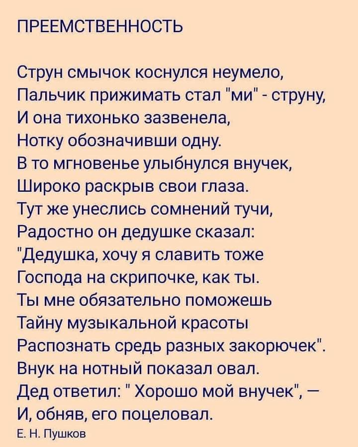 ПРЕЕМСТВЕННОСТЬ Струн смычок коснулся неумело Пальчик прижимать стал ми струну И она тихонько зазвенела Нотку обозначивши одну В то мгновенье улыбнулся внучек Широко раскрыв свои глаза Тут же унеслись сомнений тучи Радостно он дедушке сказал Дедушка хочу я славить тоже Господа на скрипочке как ты Ты мне обязательно поможешь Тайну музыкальной красоты Распознать средь разных закорючек Внук на нотный