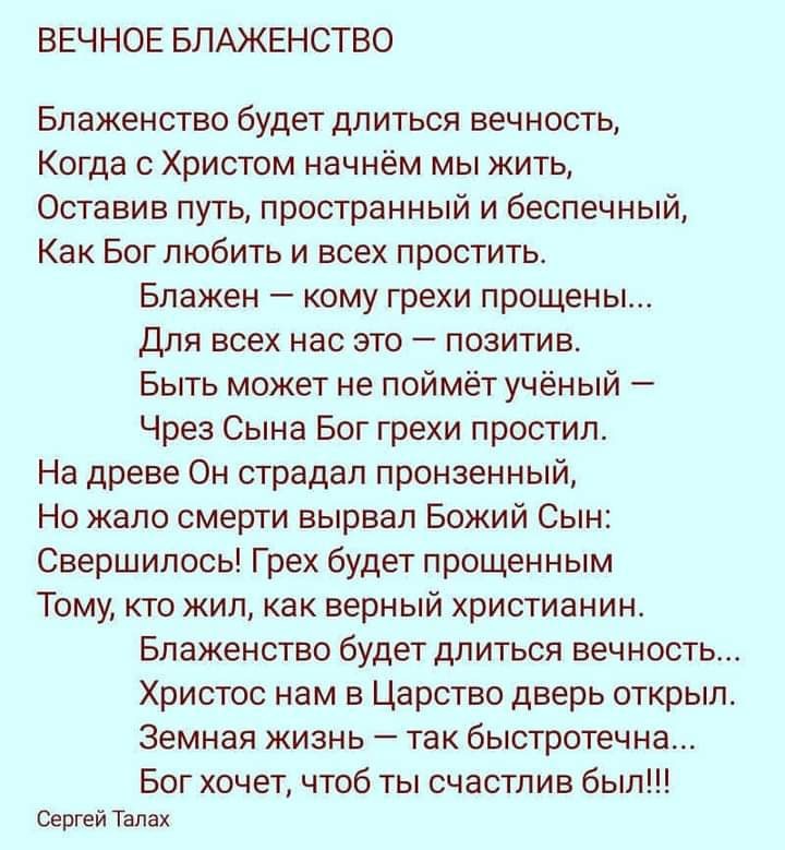 ВЕЧНОЕ БЛАЖЕНСТВО Блаженство будет длиться вечность Когда с Христом начнём мы жить Оставив путь пространный и беспечный Как Бог любить и всех простить Блажен кому грехи прощены Для всех нас это позитив Быть может не поймёт учёный Чрез Сына Бог грехи простил На древе Он страдал пронзенный Но жало смерти вырвал Божий Сын Свершилось Грех будет прощенным Тому кто жил как верный христианин Блаженство б