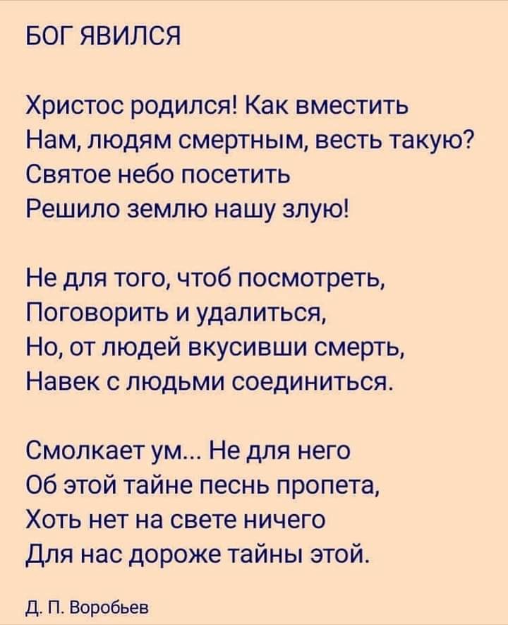 БОГ ЯВИЛСЯ Христос родился Как вместить Нам людям смертным весть такую Святое небо посетить Решипо землю нашу злую Не для того чтоб посмотреть Поговорить и удалиться Но от людей вкусивши смерть Навек с людьми соединиться Смолкает ум Не для него Об этой тайне песнь пропета Хоть нет на свете ничего Для нас дороже тайны этой Д П Воробьев