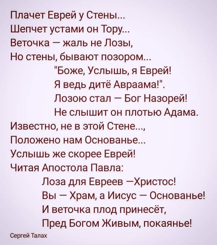 Плачет Еврей у Стены Шепчет устами он Тору Веточка жаль не Лозы Но стены бывают позором Боже Услышь я Еврей Я ведь дитё Авраама Лозою стал Бог Назорей Не слышит он плотью Адама Известно не в этой Стене Положено нам Основанье Услышь же скорее Еврей Читая Апостола Павла Лоза для Евреев Христос Вы Храм а Иисус Основанье И веточка плод принесёт Пред Богом Живым покаянье Сергей Тапах