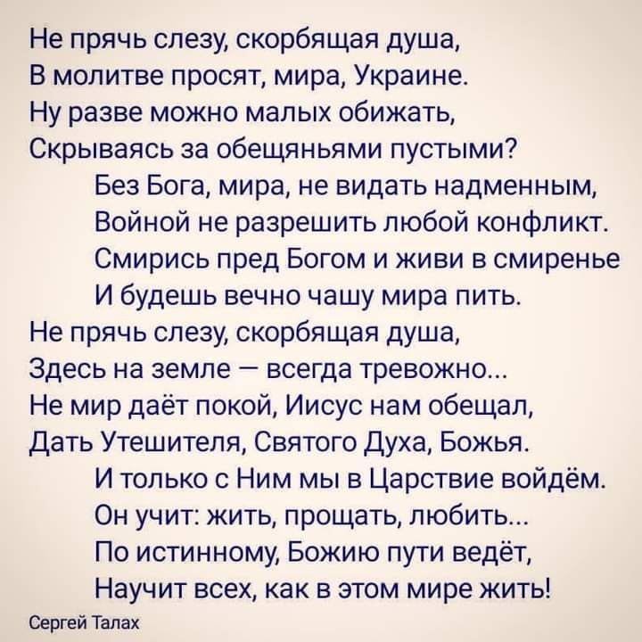 Не прячь слезу скорбящая душа В молитве просят мира Украине Ну разве можно малых обижать Скрываясь за обещяньями пустыми Без Бога мира не видать надменным Войной не разрешить любой конфликт Смирись пред Богом и живи в смиренье И будешь вечно чашу мира пить Не прячь слезу скорбящая душа Здесь на земле всегда тревожно Не мир даёт покой Иисус нам обещал Дать Утешителя Святого Духа Божья И только с Ни