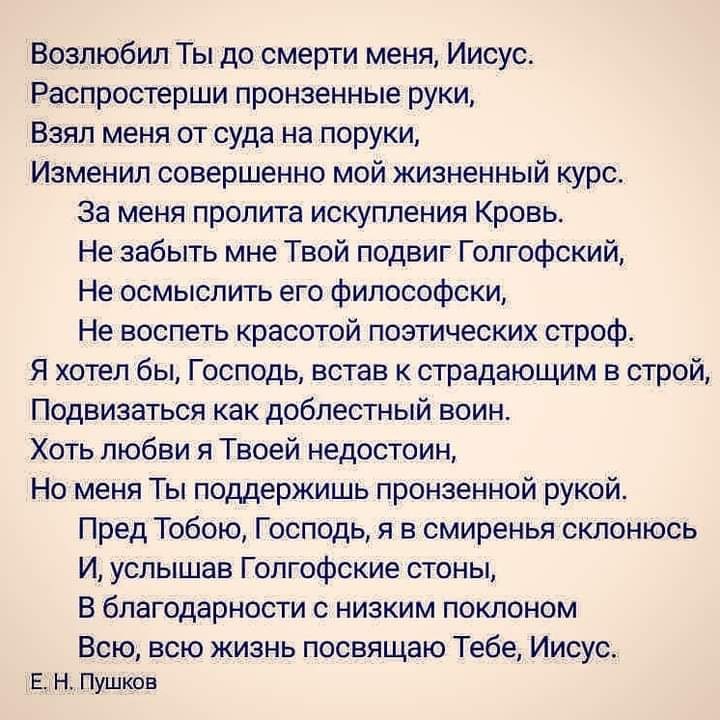 Возлюбил Ты до смерти меня Иисус Распростерши пронзенные руки Взял меня от суда на поруки Изменил совершенно мой жизненный курс За меня пролита искупления Кровь Не забыть мне Твой подвиг Голгофский Не осмыслить его философски Не воспеть красотой поэтических строф Я хотел бы Господь встав к страдающим в строй Подвизаться как доблестный воин Хоть любви я Твоей недостоин Но меня Ты поддержишь пронзен