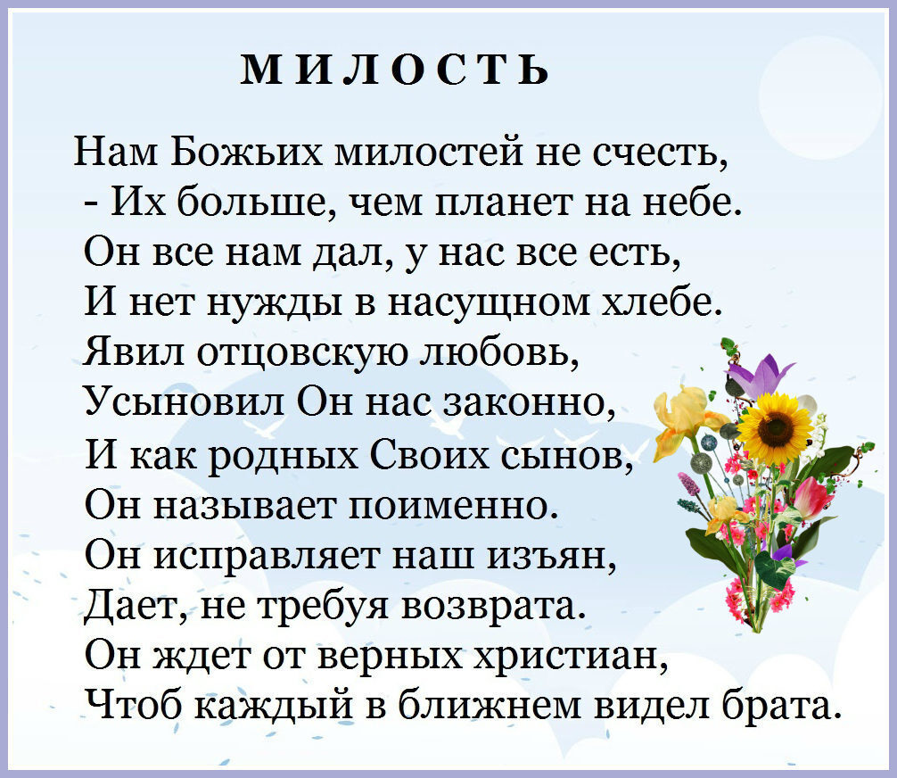 МИЛОСТЬ Нам Божьих милостей не счесть Их больше чем планет на небе Он все нам дал у нас все есть И нет нужды в насущном хлебе Явил отцовскую любовь Усыновил Он нас законно И как родных Своих сынов Он называет поименно Он исправляет наш изъян Дает не требуя возврата Он ждет от верных христиан Чтоб каждый в ближнем видел брата