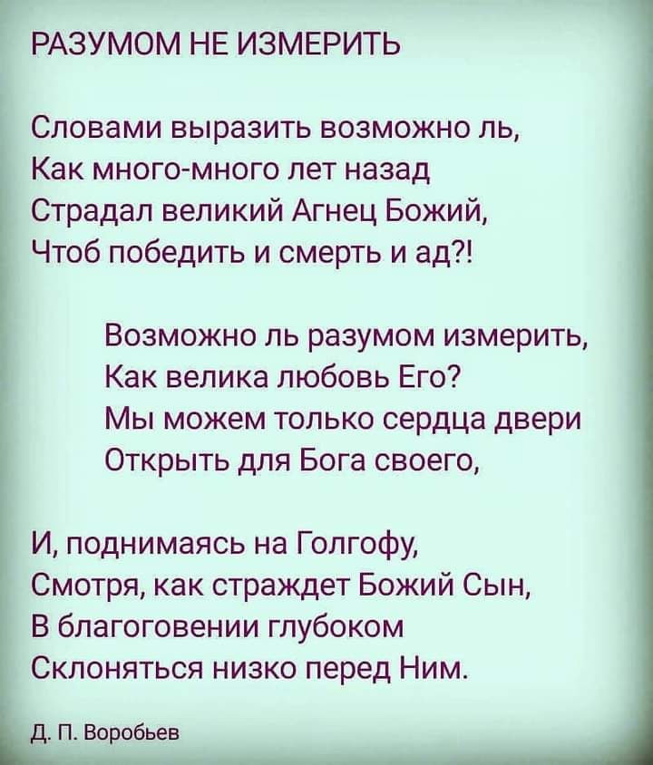 РАЗУМОМ НЕ ИЗМЕРИТЬ Словами выразить возможно ль Как много много лет назад Страдал великий Агнец Божий Чтоб победить и смерть и ад Возможно ль разумом измерить Как велика любовь Его Мы можем только сердца двери Открыть для Бога своего И поднимаясь на Голгофу Смотря как страждет Божий Сын В благоговении глубоком Склоняться низко перед Ним Д П Воробьев