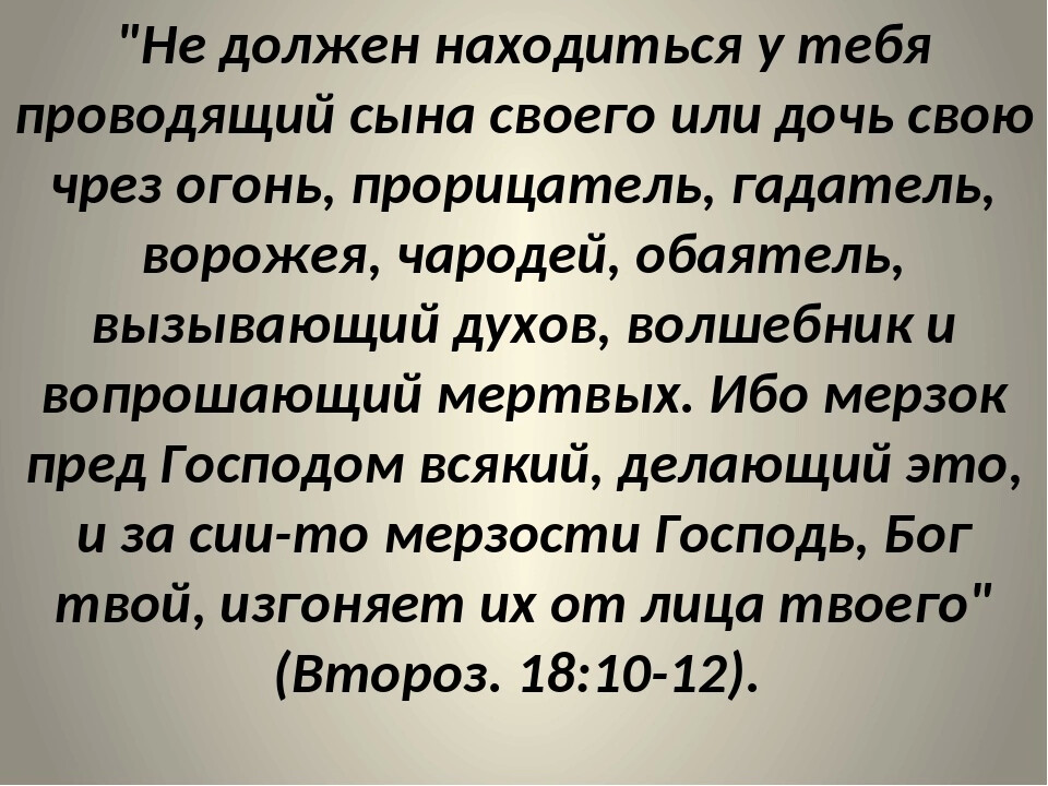 Не должен находиться у тебя проводящий сына своего или дочь свою чрез огонь прорицатель гадатель ворожея чародей обаятель вызывающий духов волшебник и вопрошающий мертвых Ибо мерзок пред Господом всякий делающий это и за сии то мерзости Господь Бог твой изгоняет их от лица твоего Второз 1810 12