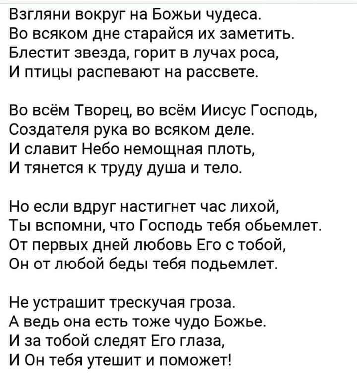 Взгляни вокруг на Божьи чудеса Во всяком дне старайся их заметить Блестит звезда горит в лучах роса И птицы распевают на рассвете Во всём Творец во всём Иисус Господь Создателя рука во всяком деле И славит Небо немощная плоть И тянется к труду душа и тело Но если вдруг настигнет час лихой Ты вспомни что Господь тебя обьемлет От первых дней любовь Его с тобой Он от любой беды тебя подьемлет Не устр
