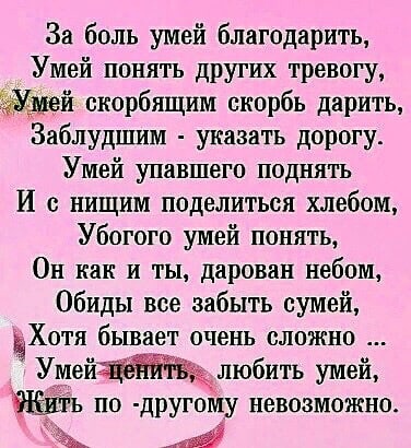 За боль умей благодарить Умей понять других тревогу й скорбящим скорбь дарить Заблудшим указать дорогу Умей упавшего поднять И нищим поделиться хлебом Убогого умей понять Он как и ты дарован небом Обиды все забыть сумей чХотя бывает очень сложно Умей любить умей 1 по другому невозможно А