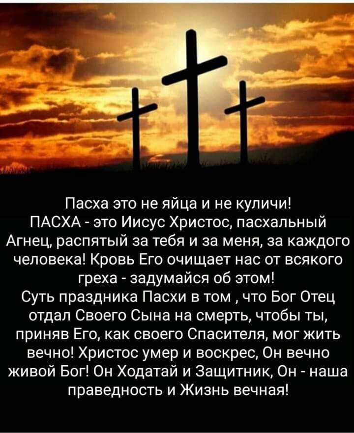 Пасха это не яйца и не куличи ПАСХА это Иисус Христос пасхальный Агнец распятый за тебя и за меня за каждого человека Кровь Его очищает нас от всякого греха задумайся об этом Суть праздника Пасхи в том что Бог Отец отдал Своего Сына на смерть чтобы ты приняв Его как своего Спасителя мог жить вечно Христос умер и воскрес Он вечно живой Бог Он Ходатай и Защитник Он наша праведность и Жизнь вечная