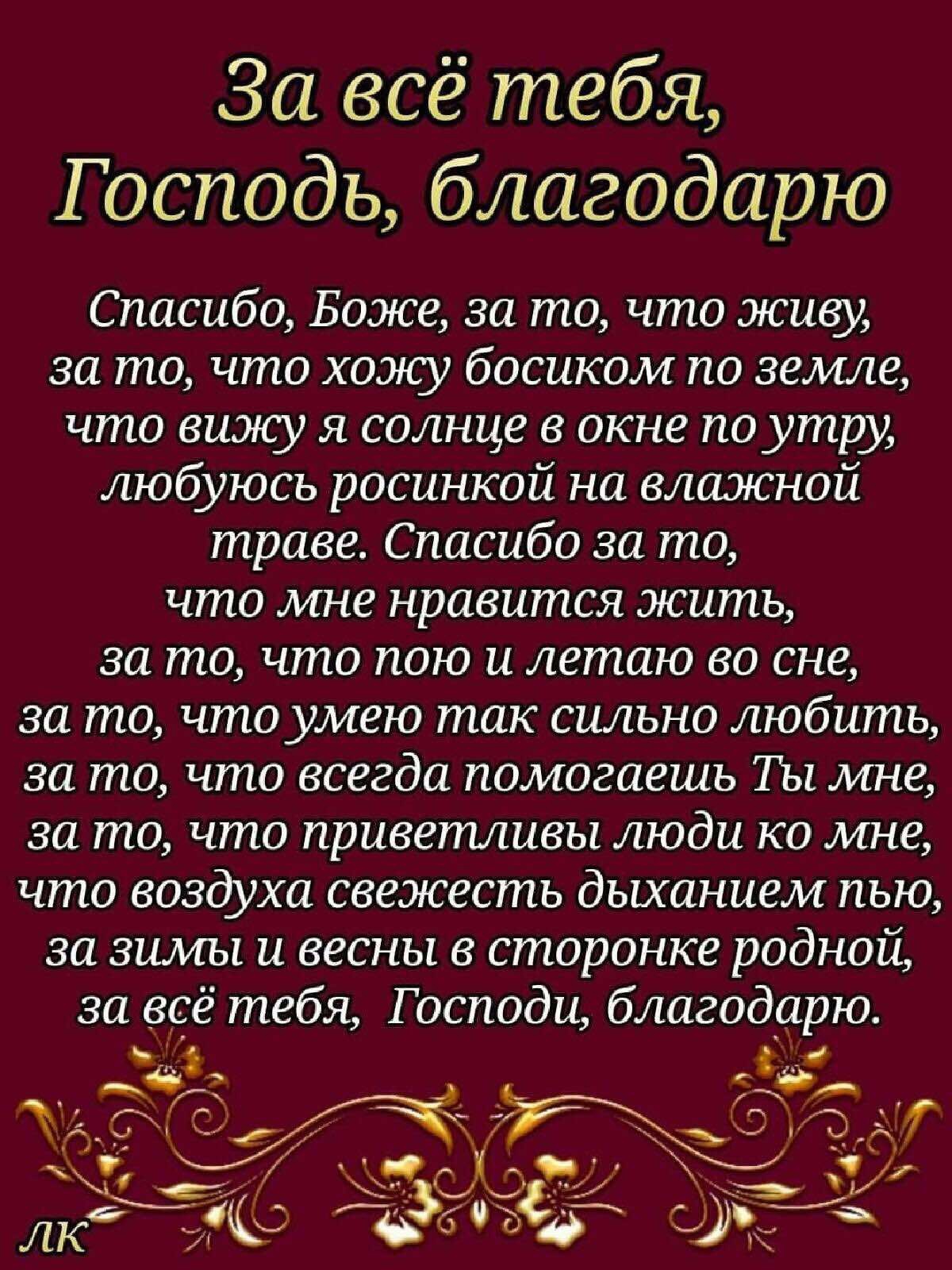 За всё тебя Господь благодарю Спасибо Боже за то что живу за то что хожу босиком по земле что вижу я солнце в окне поутру любуюсь росинкой на влажной траве Спасибо за то что мне нравится жить за то что пою и летаю во сне за то что умею так сильно любить за то что всегда помогаешь Ты мне за то что приветливы люди ко мне что воздуха свежесть дыханием пью за зимы и весны в сторонке родной за всё тебя