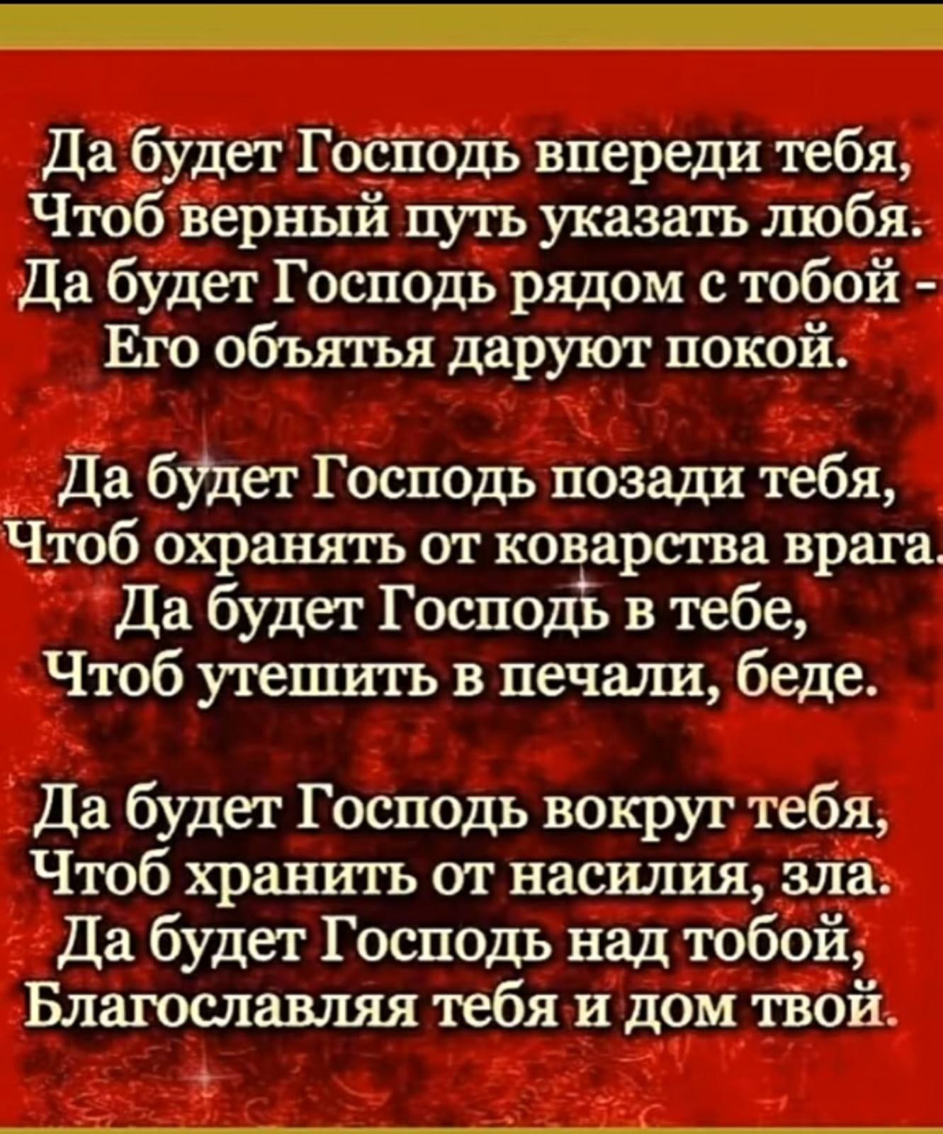 Да буДет Гостюдь впереди тебя Чтоб Верный путь указать любя_ Да будет Господь рядом с тобой Его объятья даруют покой Да будет Госпоць позади тебя Чтоб охранять от коварства врага Да будет Господь в тебе Чтоб утешить в печали беде Да будет Господь вокруг тебя Чтоб хранить от насилия зла Да будет Господь над тобой Благославляя тебя и дом тВой