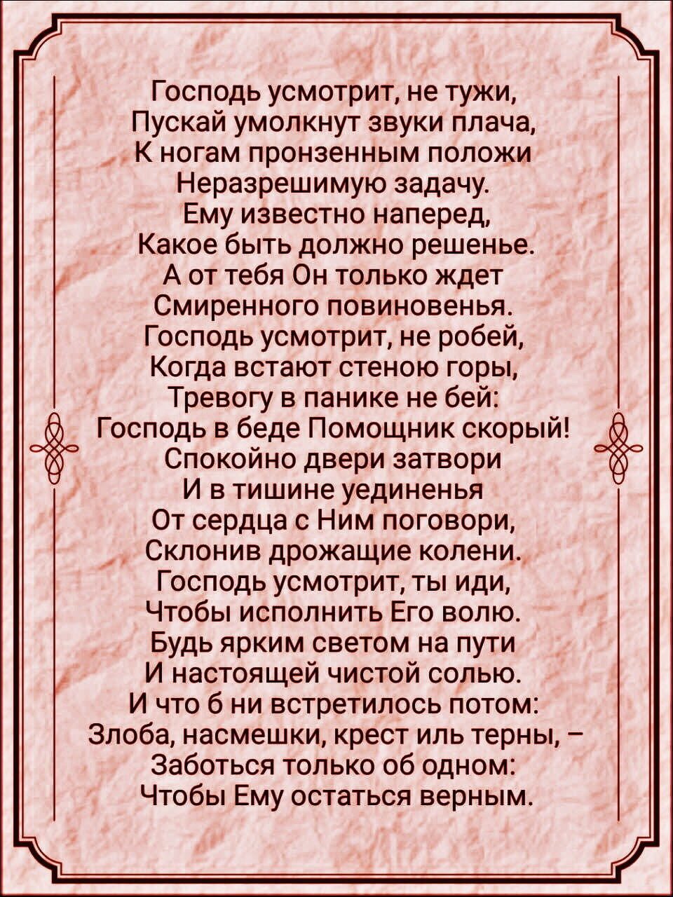 Господь усмотрит не тужи Пускай умолкнут звуки плача К ногам пронзенным положи Неразрешимую задачу Ему известно наперед Какое быть должно решенье А от тебя Он только ждет Смиренного повиновенья Господь усмотрит не робей Когда встают стеною горы Тревогу в панике не бей Господь в беде Помощник скорый Спокойно двери затвори И в тишине уединенья От сердца с Ним поговори _ Склонив дрожащие колени Госпо