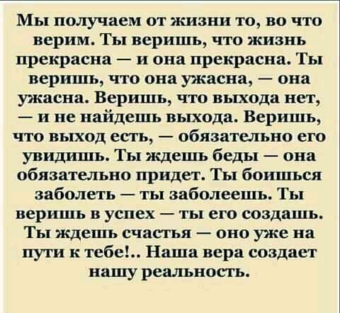 Мы получаем от жизни то во что верим Ты веришь что жизнь прекрасна и она прекрасна Ты веришь что она ужасна она ужасна Веришь что выхода нет и не найдешь выхода Веришь что выход есгь обязательно его Увидишь Ты ждешь беды она обязательно придет Ты боишься заболеть ты заболеешь Ты веришь в успех ты его создашь Ты ждешь счасгья оно уже на пути к тебе Наша вера создаст нашу реальность