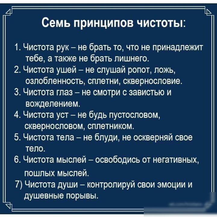 семь ПРИНЦИПОВ ЧИСТОТЫ 1 Чистота рук не брать то что не принадлежит тебе а также не брать лишнего 2 Чистота ушей не слушай ропот ложь озлобленность сплетни сквернословие З Чистота глаз не смотри с завистью и вожделением 4 Чистота уст не будь пустословом сквернословом сплетником 5 Чистота тела не бпуди не оскверняй свое тела 6 Чистота мыслей освободись от негативных пошлых мыслей 7 Чистота души кон