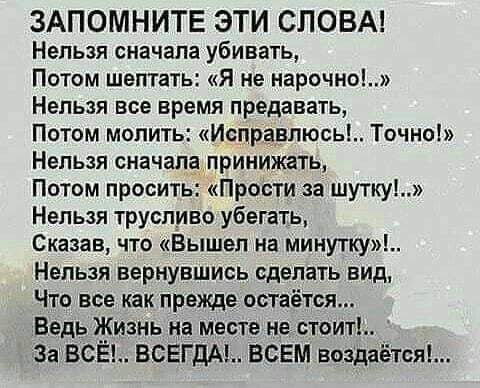 ЗАПОМНИТЕ ЭТИ СЛОВА Нельзя сначала убивать Потом шептать я не нарочно Нельзя все время предавать Потом молить Исправлюсь Точно Нельзя сначал принижать Потом просить Прости за шутку Нельзя трусливо убегать Сказав что Вышел на минутку Нельзя вернувшись сделать вид Что все как прежде остаётся Ведь Жизнь на месте не стоит За ВСЁ ВСЕГДАЬ ВСЕМ воздаётся
