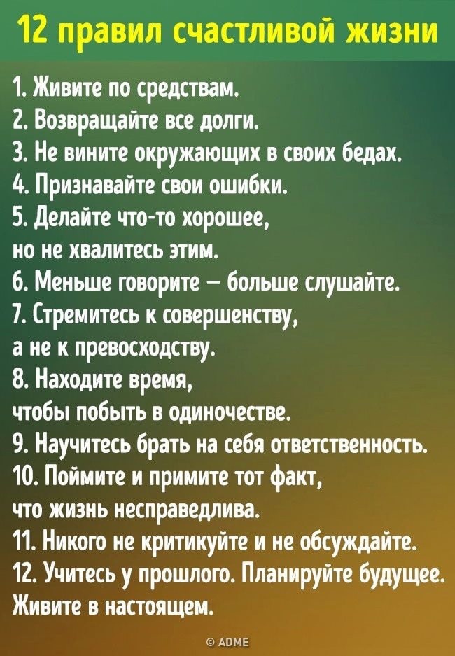 12 правил счастливой жизни 1 Живите по средствам 2 Возвращайте все долги 3 Не вииите окружающих в своих бедах 4 Признавайте свои ошибки 5 Делайте что то хорошее но не хвалитесь этим 6 Меньше говорите больше слушайте 7 Стремитесь к совершенству а не к превосходству 8 Находите время чтобы побыть в одиночестве 9 Научитесь брать на себя ответственность 10 Поймите и примите тот факт что жизнь несправед