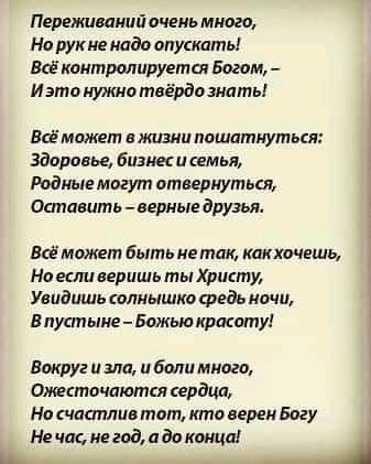 Переживаиий очень много Но рукне надо опускать Всё контролируется Богам _ Изто нужно твёрдо шать Всё может в жизни пошитиуться Здоровье бизнес и семья Родные могут отвернуться Остпвить _ верные друзьж Всё может Быть не так кликочешь Но есливеришь тыХристу Увидишь солнышко Федь ночи в пустыне Божью красоту Вокруг и зла и боли много Отгсточпютсп сердца На чппплив тот кто верен Богу Не чис не год и д