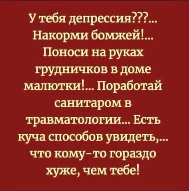 У тебя депрессия Накорми бомжей Поноси на руках грудничков в доме малютки Поработай санитаром в травматологии Есть куча способов увидеть что комуто гораздо хуже чем тебе