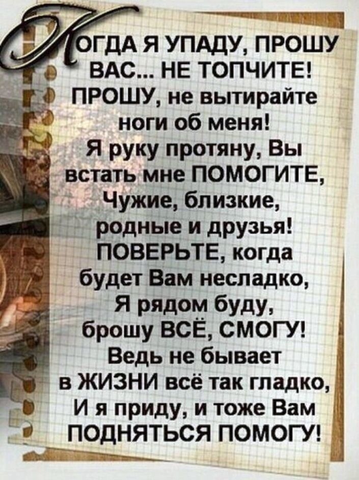 Ч 1 ГДА Я УПАДУ ПРОШУ ВАС НЕ ТОПЧИТЕ _Ф ПРОШУ не вытирайте ноги об меня Я руку протяну Вы встать мне ПОМОГИТЕ _Чужие близкие Т д родные и друзья ПОВЕРЬТЕ когда будет Вам несладко Я ридом буду брошу ВСЁ СМОГУ _ Ведь не бывает в ЖИЗНИ всё так гладко И я приду и тоже Вам 5 ПОДНЯТЬСЯ ПОМОГУ Ъ 7 ны___
