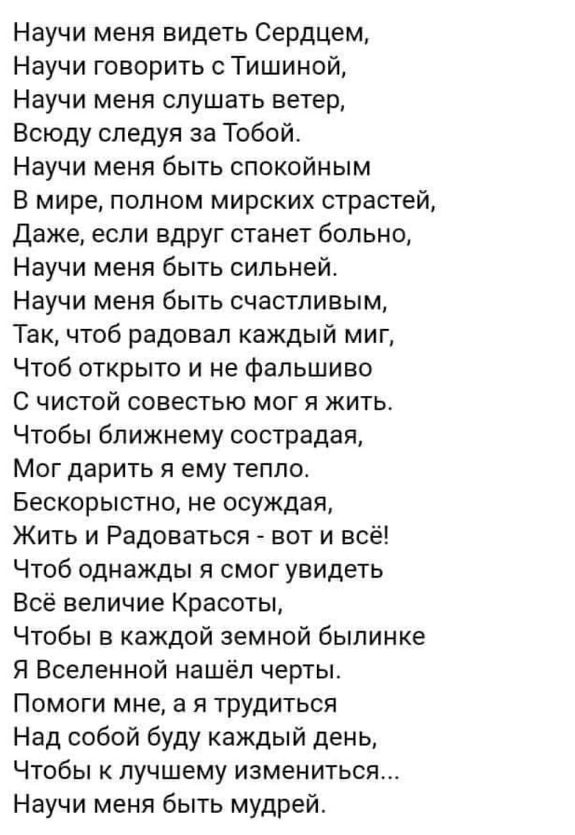 Научи меня видеть Сердцем Научи говорить с Тишиной Научи меня слушать ветер Всюду следуя за Тобой Научи меня быть спокойным В мире полном мирских страстей Даже если вдруг станет больно Научи меня быть сильней Научи меня быть счастливым Так чтоб радовал каждый миг Чтоб открыто и не фальшиво С чистой совестью мог я жить Чтобы ближнему сострадая Мог дарить я ему тепло Бескорыстно не осуждая Жить и Ра