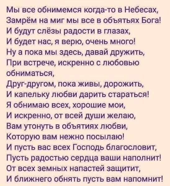 Мы все обнимемся когда то в Небесах Замрём на миг мы все в объятьях Бога И будут слёзы радости в глазах И будет нас я верю очень много Ну а пока мы здесь давай дружить При встрече искренно с любовью обниматься друг другом пока живы дорожить И капельку любви дарить стараться Я обнимаю всех хорошие мои И искренно от всей души желаю Вам утонуть в объятиях любви Которую вам нежно посылаю И пусть вас в