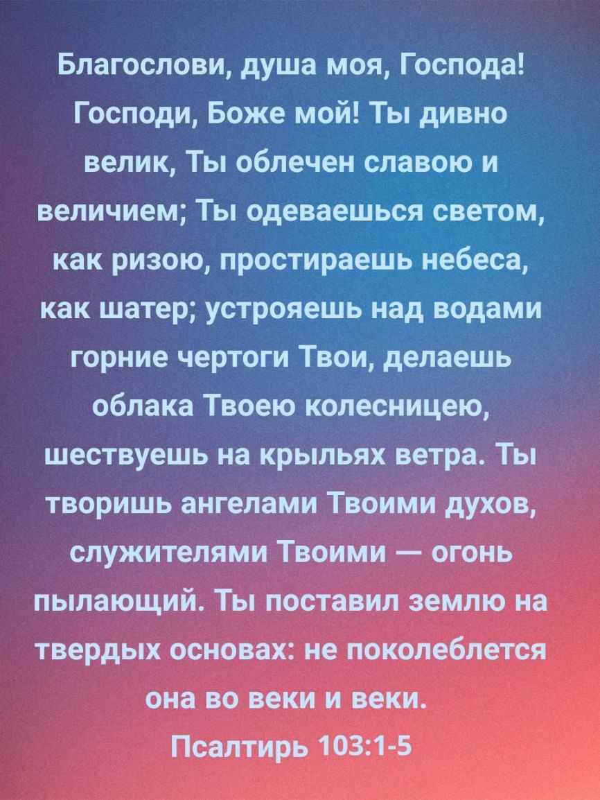 Благослови душа моя Господа Господи Боже мой Ты дивно велик Ты облечен славо_ю и величием Ты одеваешвсл _ЪВЗеЗтОМ как ризою простираеШ_ Еіеёёбё как шатер устрояешь ніад водами горние чертоги Твои делаешь облака Твоею колесницею шествуешь на крыльях ветра Ты творишь ангелами Твоими духов служителями Твоими огонь пылающий Ты поставил землю на твердых основах не поколеблется она во веки и веки Псалти
