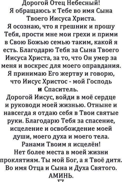 Дорогой Отец Небесный Я обращаюсь кТебе во имя Сына Твоего Иисуса Христа Я осознаю что я грешник и прошу Тебя прости мне мои грехи и прими в Свою Божью семью таким какой я есть Благодарю Тебя за Сына Твоего Иисуса Христа за то что Он умер за меня и воскрес для моего оправдания Я принимаю Его жертву и говорю что Иисус Христос мой Господь и Спаситель Дорогой Иисус войди в моё сердЦе и руководи моей 