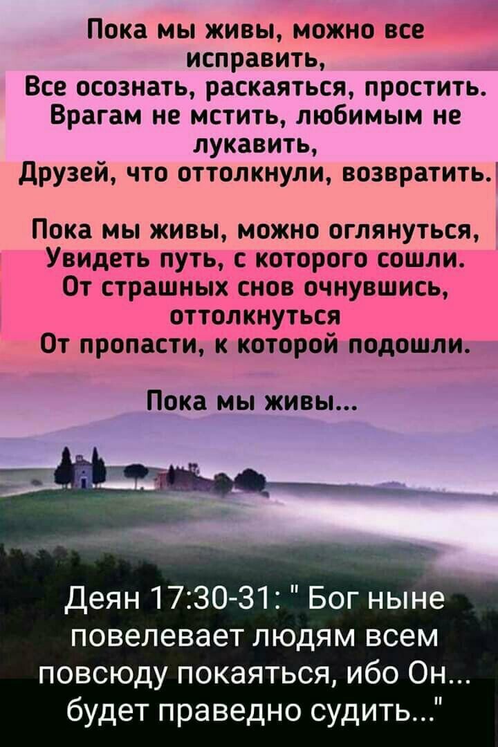Пока мы живы можно все исправить __ Все осознать раскаяться простить Врагам не мстить любимым не лукавить друзей что оттолкнули возвратить Пока мы живы можно оглянуться Увидеть путь с которого сошли 0т страшных снов очнувшись оттолкнуться От пропасти к которой подошли Пока мы живы Деян 173031 Бог нынё повелевает людям всем повсюду покаяться ибо Он будет праведно судить