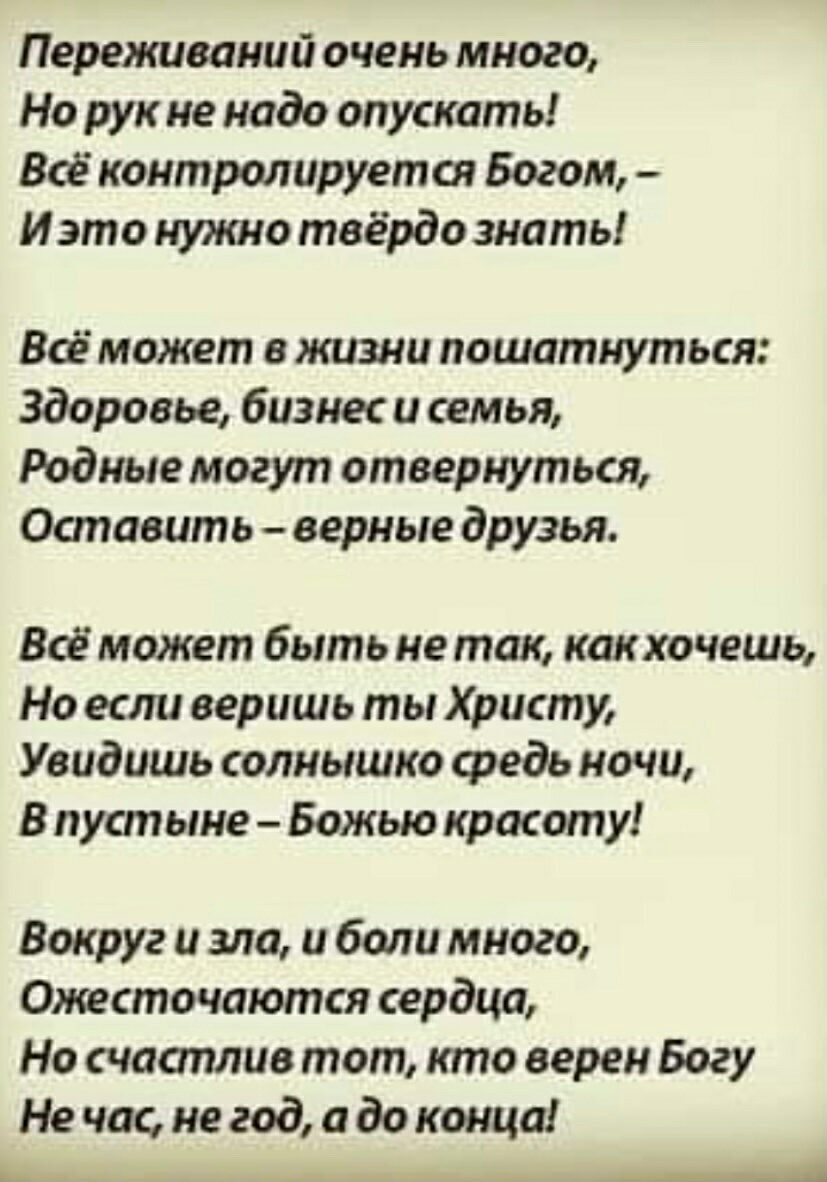 Переживаний очень много Но рук не надо опускать Все контролируется Богом И это нуишо твёрдо знать Всё может в жизни пошатнуться Здоровье бизнес и семья Родные могут отвернуться Оапавить верные друзья Всё может быть не так как хочешь Но если веришь ты Христу Увидишь солнышко средь ночи В пустыне Божью красоту Вокруг и зло и боли много Ожесточаются сердца Но счааплио тот кто верен Богу Не час не год