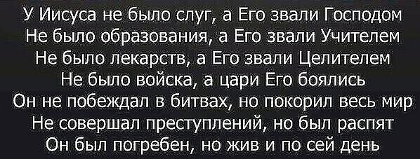 У Иисуса не было слуг а Его звали Господом Не было образования а Его звали Учителем Не было лекарств а Его звали Цепитепем Не было войска а цари Его боялись Он не побеждал в битвах но покорил весь мир Не совершал преступлений но был распят Он был погребен но жив и по сей день