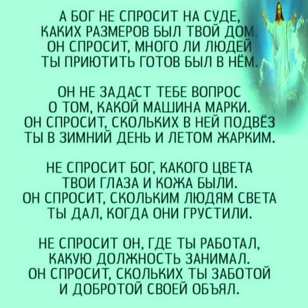 А БОГ НЕ СПРОСИТ НА СУДЕ КАКИХ РАЗМЕРОВ БЫЛ ТВОИ Д ОН СПРОСИТ МНОГО ЛИ ЛЮДЕ ТЫ ПРИЮТИТЬ ГОТОВ БЫЛ В НЕ ОН НЕ ЗАДА_СТ ТЕБЕ ВОПРОС О ТОМ КАКОИ МАШИНА М_АРКИ ОН СПРОСИТЬСКОЛЬКИХ В НЕИ ПОДВ ТЫ В ЗИМНИИ ДЕНЬ И ЛЕТОМ ЖАРКИМ НЕ СПРОСИТ БОГ КАКОГО ЦВЕТА ТВОИ ГЛАЗА И КОЖА БЫЛИ ОН СПРОСИТ СКОЛЬКИМ ЛЮДЯМ СВЕТА ТЫ ДАЛ КОГДА ОНИ ГРУСТИЛИ НЕ СПРОСИТ ОН ГДЕ ТЫ РАБОТАЛ КАКУЮ ДОЛЖНОСТЬ ЗАНИМАЛ ОН СПРОСИТ СКОЛЬКИХ 