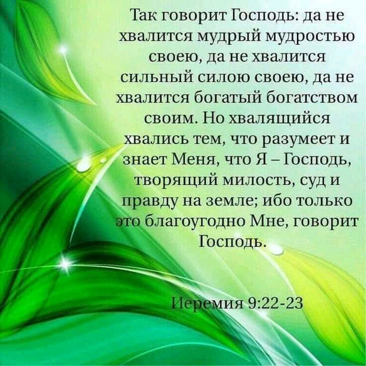 Так говорит Господь да не хвалится мудрый мудростью своею да не хвалится сильный силою своею да не хвалится богатый богатством своим Но хвалящийся хвались тем что разумеет и знает Меня что Я Господь творящий милость суд и правду на земле ибо только благоугодно Мне говорит Господь