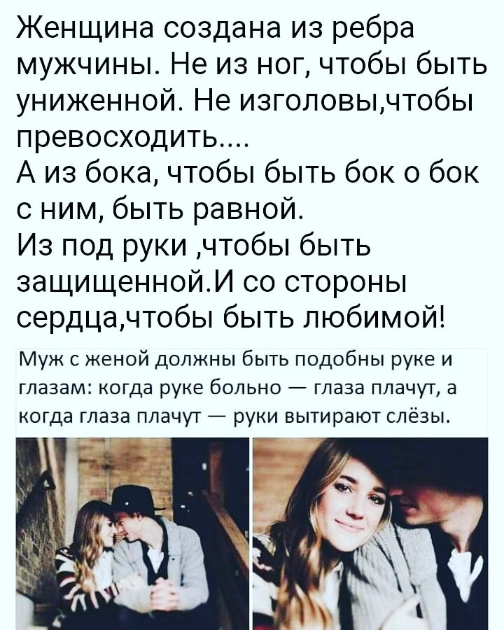 Женщина создана из ребра мужчины Не из ног чтобы быть униженной Не изголовычтобы превосходить А из бока чтобы быть бок о бок с ним быть равной Из под руки чтобы быть защищеннойИ со стороны сердцачтобы быть любимой Муж с женой должны быть подобны руке и глазам когда руке больно глаза плачут а когда глаза плачут руки вытирают слёзы д ч 3 т _