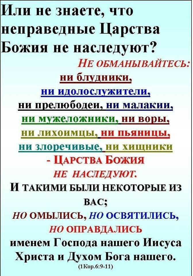 Или не знаете что неправедные Царства Божия не наследуют НЕ ОБМАНЬіВАЙТЕСЬ ни блудники ни идолослужители ни прелюбодеи ни малакии ни мужеложникид НИ В02Ь1 ни лихоимы ни пьяницы ни злоречивыед ни хищники ЦАРСТВА БОЖИЯ НЕ НА СЛЕДИОТ И ТАКИМИ БЫЛИ НЕКОТОРЫЕ ИЗ ВАС НО 0МЬ1ЛИСЬ НО ОСВЯТИЛИСЬ НО ОПРАВДАЛИСЬ именем Господа нашего Иисуса Христа и Духом Бога нашего 1Кор_69 11